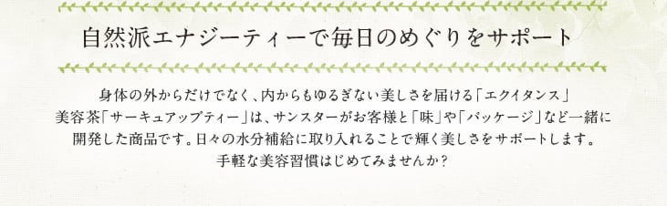サンスターが厳選した10種のスペシャルブレンド 自然派エナジーティーで毎日のめぐりをサポート 心身からの美を追求するエクイタンスに、新しく美容茶が登場しました。美容茶「サーキュアップティー」は、サンスターがお客様と「味」や「パッケージ」など一緒に開発した新商品です。日々の水分補給に取り入れることで輝く美しさをサポートします。手軽な美容習慣はじめてみませんか?