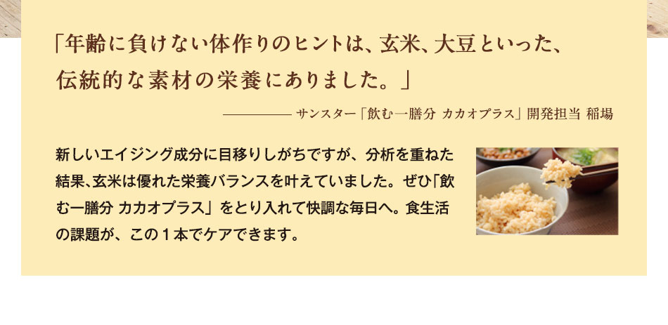 「年齢に負けない体作りのヒントは、玄米、大豆といった、伝統的な素材の栄養にありました。」 サンスター「飲む一膳分 カカオプラス」開発担当 稲場