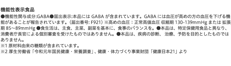 機能性表示食品 ●機能性関与成分:GABA●届出表示:本品には GABA が含まれています。GABA には血圧が高めの方の血圧を下げる機能があることが報告されています。(届出番号: F921) ※高めの血圧:正常高値血圧 収縮期 130〜139mmHg または 拡張期 85〜89mmHg ●食生活は、主食、主菜、副菜を基本に、食事のバランスを。●本品は、特定保健用食品と異なり、消費者庁長官による個別審査を受けたものではありません。●本品は、疾病の診断、 治療、予防を目的としたものではありません。※1 原材料由来の糖類が含まれています。※2 厚生労働省「令和元年国民健康・栄養調査」、健康・体力づくり事業財団「健康日本21」より