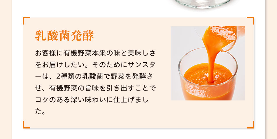 乳酸菌発酵 お客様に有機野菜本来の味と美味しさをお届けしたい。そのためにサンスターは、2種類の乳酸菌で野菜を発酵させ、有機野菜の旨味を引き出すことでコクのある深い味わいに仕上げました。