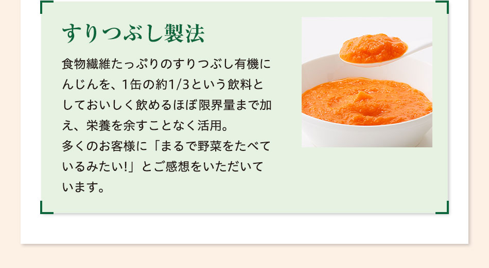 すりつぶし製法 食物繊維たっぷりのすりつぶし有機にんじんを、1缶の約1/3という飲料としておいしく飲めるほぼ限界量まで加え、栄養を余すことなく活用。多くのお客様に「まるで野菜をたべているみたい!」とご感想をいただいています。