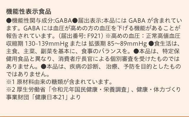 機能性表示食品 ●機能性関与成分:GABA●届出表示:本品には GABA が含まれています。GABA には血圧が高めの方の血圧を下げる機能があることが報告されています。(届出番号: F921) ※高めの血圧：正常高値血圧 収縮期 130~139mmHg または 拡張期 85〜89mmHg ●食生活は、主食、主菜、副菜を基本に、食事のバランスを。●本品は、特定保健用食品と異なり、消費者庁長官による個別審査を受けたものではありません。●本品は、疾病の診断、 治療、予防を目的としたものではありません。※1 原材料由来の糖類が含まれています。※2 厚生労働省「令和元年国民健康・栄養調査」、健康・体力づくり事業財団「健康日本21」より