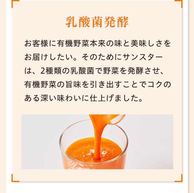 乳酸菌発酵 お客様に有機野菜本来の味と美味しさをお届けしたい。そのためにサンスターは、2種類の乳酸菌で野菜を発酵させ、有機野菜の旨味を引き出すことでコクのある深い味わいに仕上げました。