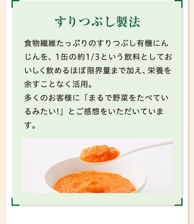 すりつぶし製法 食物繊維たっぷりのすりつぶし有機にんじんを、1缶の約1/3という飲料としておいしく飲めるほぼ限界量まで加え、栄養を余すことなく活用。
多くのお客様に「まるで野菜をたべているみたい!」とご感想をいただいています。