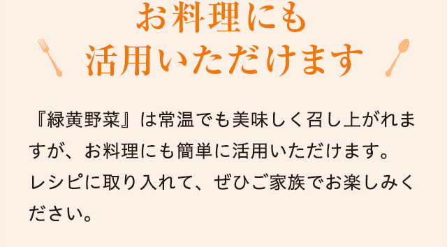 お料理にも活用いただけます 『緑黄野菜』は常温でも美味しく召し上がれますが、お料理にも簡単に活用いただけます。レシピに取り入れて、ぜひご家族でお楽しみください。