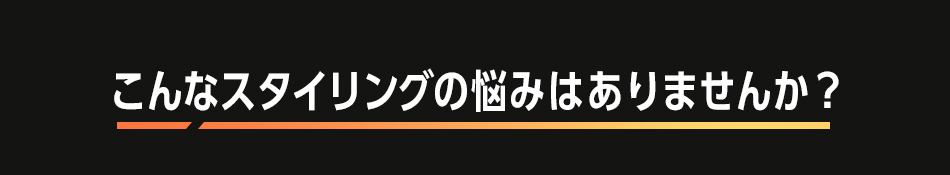 こんなスタイリングの悩みはありませんか？