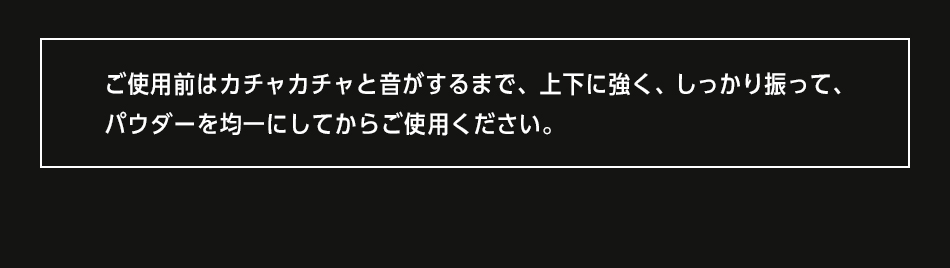 ご使用前はカチャカチャと音がするまで、上下に強く、しっかりと振ってから、パウダーを均一にしてからご使用ください。