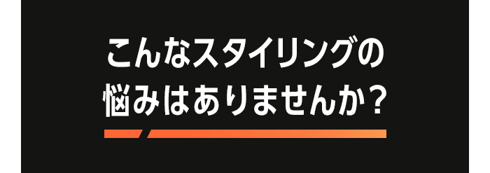 こんなスタイリングの悩みはありませんか？