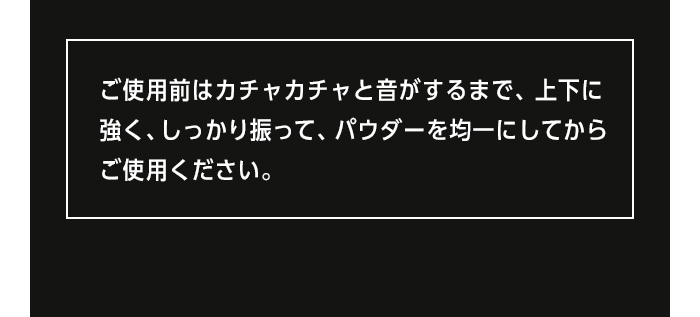 ご使用前はカチャカチャと音がするまで、上下に強く、しっかりと振ってから、パウダーを均一にしてからご使用ください。