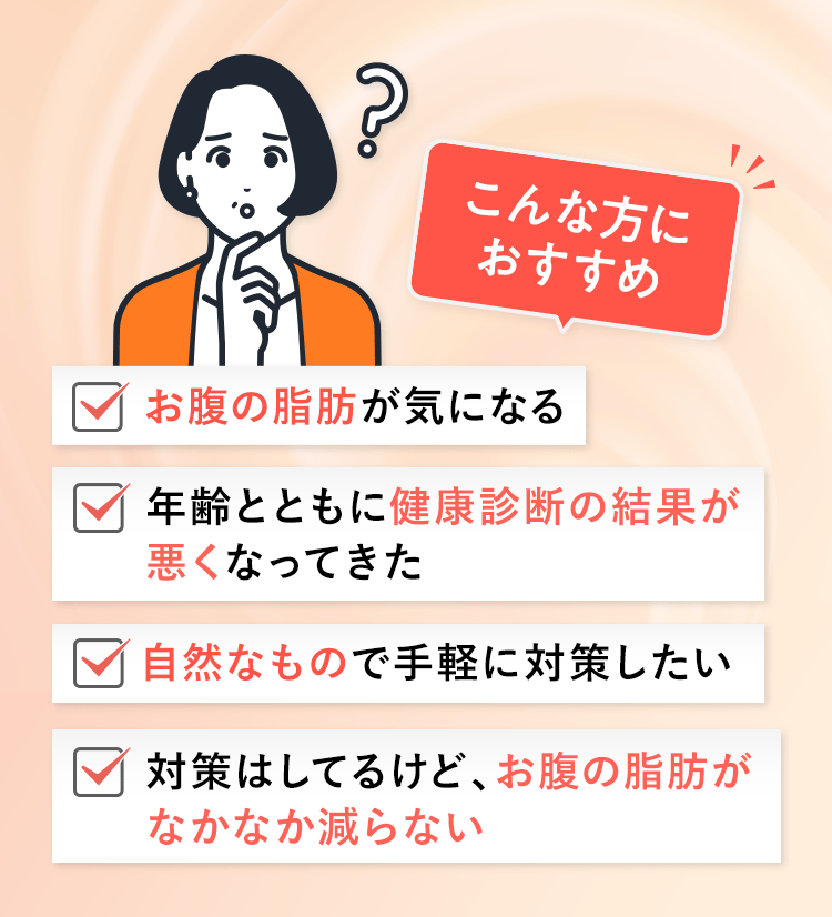 こんな方におすすめ。お腹の脂肪が気になる。年齢とともに健康診断の結果が悪くなってきた。自然なもので手軽に対策したい。対策はしてるけど、お腹の脂肪がなかなか減らない。