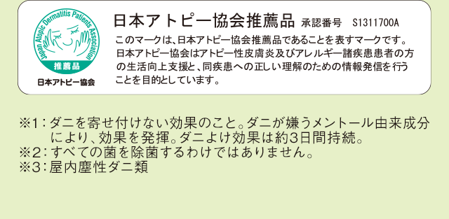 日本アトピー協会推薦品 承認番号 S1311700A このマークは、日本アトピー協会推薦品であることを表すマークです。日本アトピー協会はアトピー性皮膚炎及びアレルギー諸疾患患者の方の生活向上支援と、同疾患への正しい理解のための情報発信を行うことを目的としています。 ※1：ダニを寄せ付けない効果のこと。ダニが嫌うメントール由来成分により、効果を発揮。ダニよけ効果は約3日間持続。 ※2：すべての菌を除菌するわけではありません。 ※3：屋内塵性ダニ類