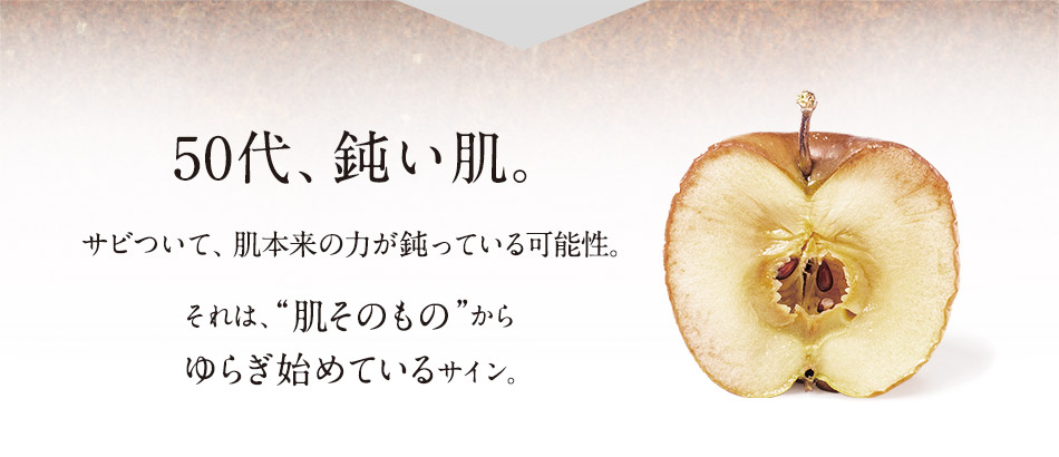 50代、鈍い肌。サビついて、肌本来の力が鈍っている可能性。それは、“肌そのもの”からゆらぎ始めているサイン。