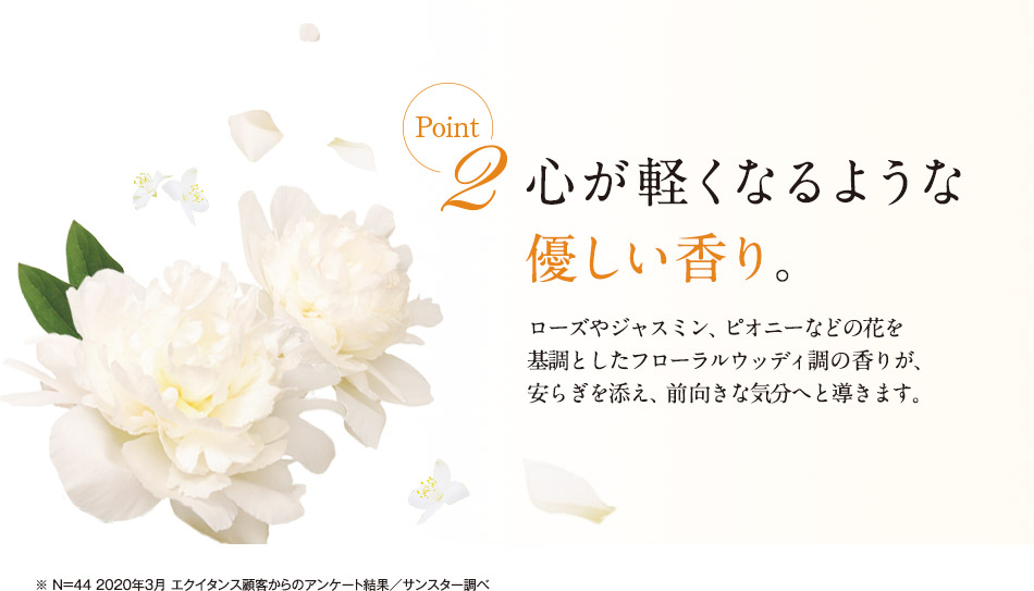 point2 心が軽くなるような優しい香り。ローズやジャスミン、ピオニーなどの花を基調としたフローラルウッディ調の香りが、安らぎを添え、前向きな気分へと導きます。