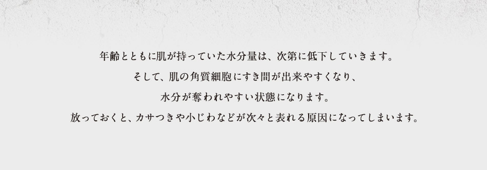 年齢とともに肌が持っていた水分量は、次第に低下していきます。そして、肌の角質細胞にすき間が出来やすくなり、水分が奪われやすい状態になります。放っておくと、カサつきや小じわなどが次々と表れる原因になってしまいます。