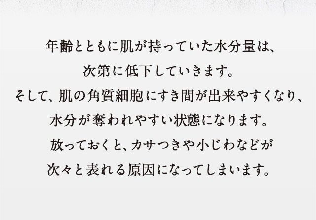 年齢とともに肌が持っていた水分量は、次第に低下していきます。そして、肌の角質細胞にすき間が出来やすくなり、水分が奪われやすい状態になります。放っておくと、カサつきや小じわなどが次々と表れる原因になってしまいます。