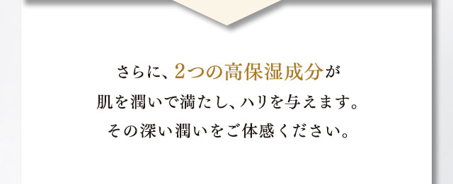 さらに、２つの高保湿成分が肌を潤いで満たし、ハリを与えます。その深い潤いをご体験ください。