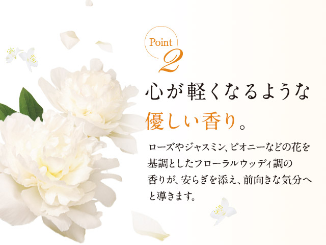 point2 心が軽くなるような優しい香り。ローズやジャスミン、ピオニーなどの花を基調としたフローラルウッディ調の香りが、安らぎを添え、前向きな気分へと導きます。