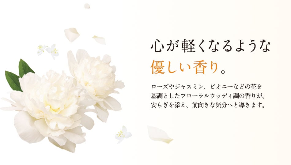 心が軽くなるような優しい香り。ローズやジャスミン、ピオニーなどの花を基調としたフローラルウッディ調の香りが、安らぎを添え、前向きな気分へと導きます。