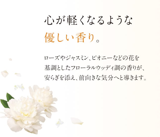 心が軽くなるような優しい香り。ローズやジャスミン、ピオニーなどの花を基調としたフローラルウッディ調の香りが、安らぎを添え、前向きな気分へと導きます。