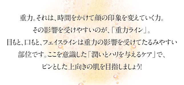 重力。それは、時間をかけて顔の印象を変えていく力。その影響を受けやすいのが、「重力ライン」。目もと、口もと、フェイスラインは重力の影響を受けてたるみやすい部位です。ここを意識した「潤いとハリを与えるケア」で、ピンとした上向きの肌を目指しましょう！