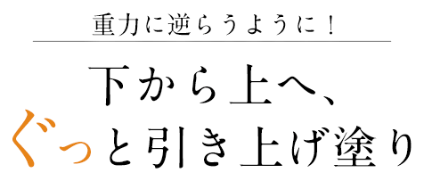 重力に逆らうように！ 下から上へ、ぐっと引き上げ塗り