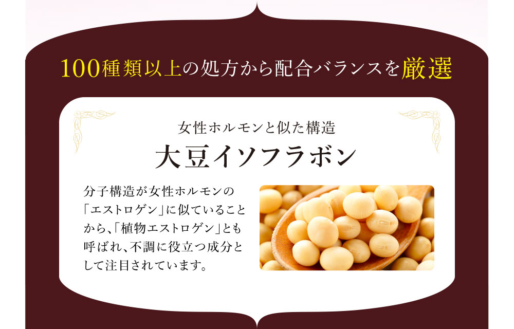 100種類以上の処方から配合バランスを厳選女性ホルモンと似た構造 大豆イソフラボン 分子構造が女性ホルモンの「エストロゲン」に似ていることから、「植物エストロゲン」とも呼ばれ、不調に役立つ成分として注目されています。