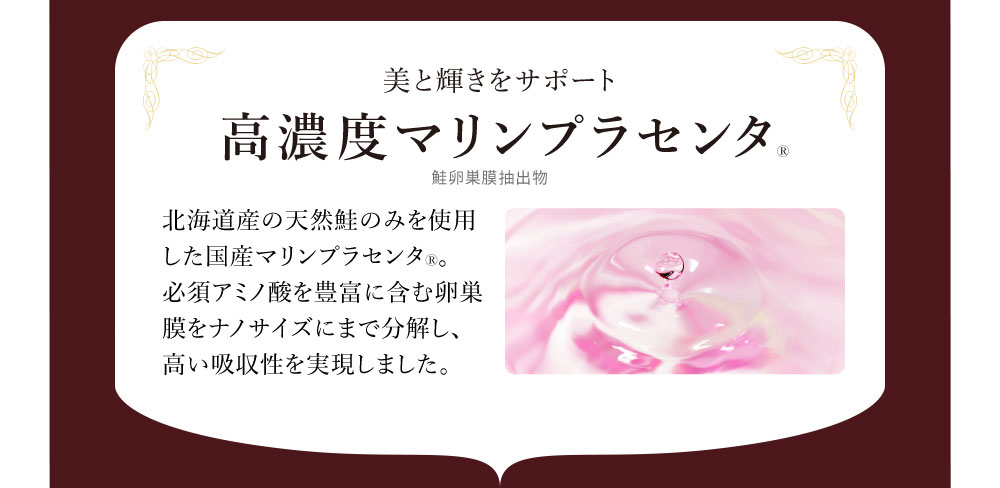 美と輝きをサポート 高濃度マリンプラセンタ 北海道産の天然鮭のみを使用した国産マリンプラセンタ。必須アミノ酸を豊富に含む卵巣膜をナノサイズにまで分解し、高い吸収性を実現しました。