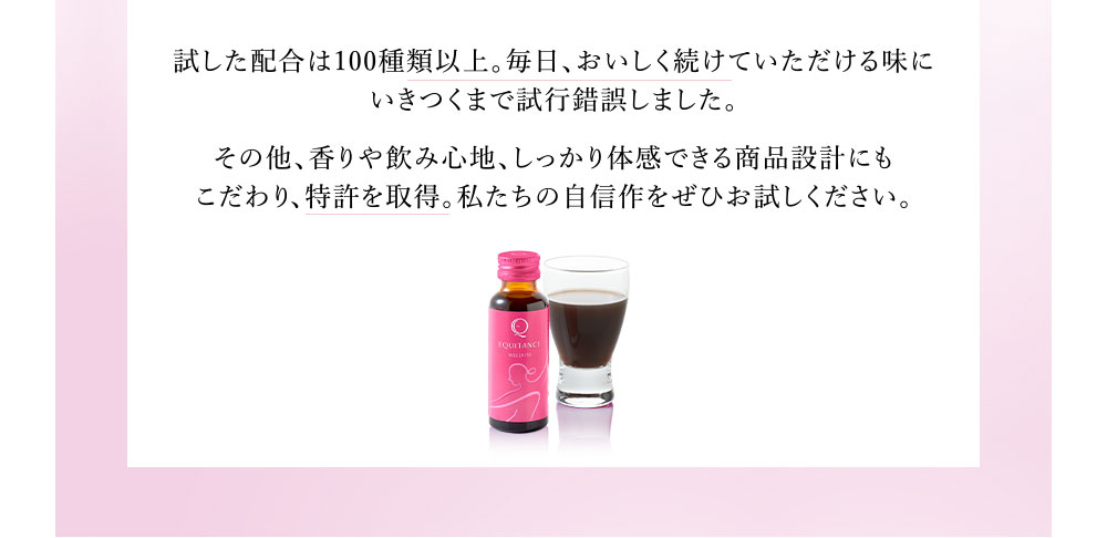 試した配合は100種類以上。毎日、おいしく続けていただける味にいきつくまで試行錯誤しました。その他、香りや飲み心地、しっかり体感できる商品設計にもこだわり、特許を取得。私たちの自信作をぜひお試しください。