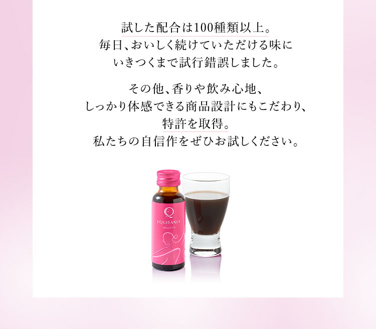 試した配合は100種類以上。毎日、おいしく続けていただける味にいきつくまで試行錯誤しました。その他、香りや飲み心地、しっかり体感できる商品設計にもこだわり、特許を取得。私たちの自信作をぜひお試しください。