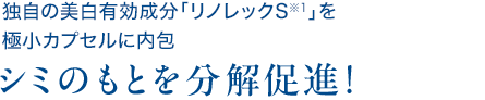 独自の美白有効成分「リノレックS※1」を 極小カプセルに内包シミのもとを分解促進！