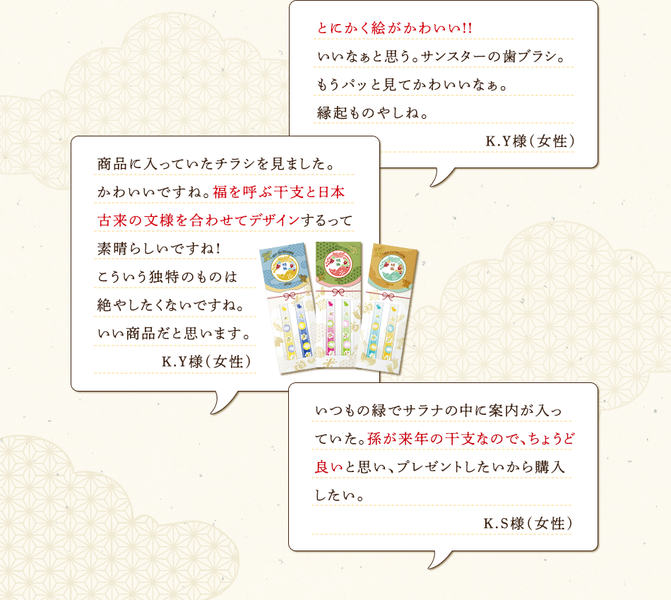 とにかく絵がかわいい!!いいなぁと思う。サンスターの歯ブラシ。もうパッと見てかわいいなぁ。縁起ものやしね。 K.Y様(女性) 商品に入っていたチラシを見ました。かわいいですね。福を呼ぶ干支と日本古来の文様を合わせてデザインするって素晴らしいですね!こういう独特のものは絶やしたくないですね。いい商品だと思います。 K.Y様(女性) いつもの緑でサラナの中に案内が入っていた。孫が来年の干支なので、ちょうど良いと思い、プレゼントしたいから購入したい。 K.S様(女性)