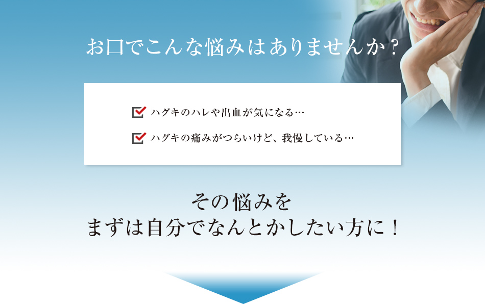 お口でこんな悩みはありませんか? ハグキのハレや出血が気になる…ハグキの痛みがつらいけど、我慢している…その悩みをまずは自分でなんとかしたい方に!