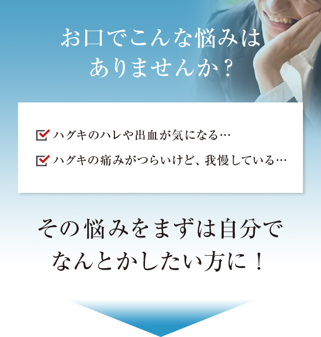 最近こんな悩みはありませんか? ハグキのハレや出血が気になる・・・ ハグキの痛みがつらいけど、我慢している・・・ だからその悩みをまずは自分でなんとかしたい!! そんな方のために!