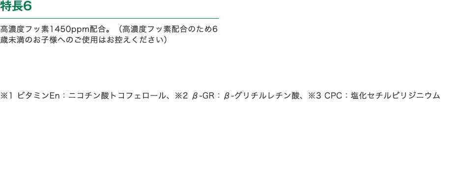 特長6　高濃度フッ素1450ppm配合。（高濃度フッ素配合のため6歳未満のお子様へのご使用はお控えください）　※1 ビタミンEn：ニコチン酸トコフェロール、※2 β-GR：β-グリチルレチン酸、※3 CPC：塩化セチルピリジニウム 