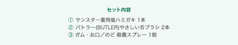 セット内容 ① サンスター薬用塩ハミガキ 1本 ② バトラー(BUTLER)やさしい舌ブラシ 2本 ③ ガム・お口／のど 殺菌スプレー 1個