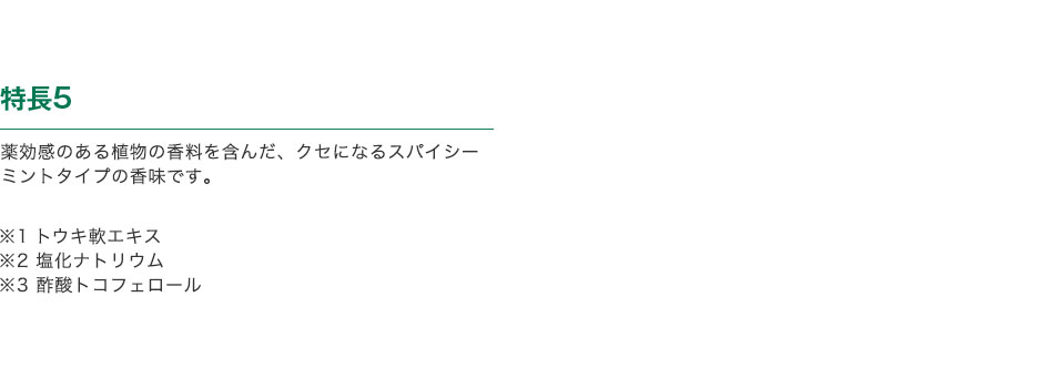 特長5 薬効感のある植物の香料を含んだ、クセになるスパイシーミントタイプの香味です。※1 トウキ軟エキス ※2 塩化ナトリウム ※3 酢酸トコフェロール
