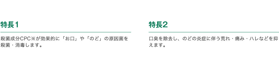 特長1 殺菌成分CPC※が効果的に「お口」や「のど」の原因菌を殺菌・消毒します。／特長2 口臭を除去し、のどの炎症に伴う荒れ・痛み・ハレなどを抑えます。