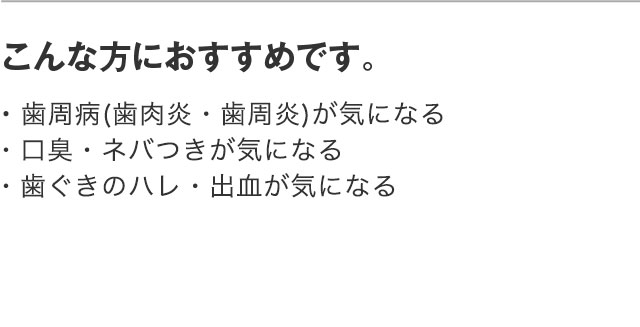 こんな方におすすめです。・歯周病(歯肉炎・歯周炎)が気になる ・口臭・ネバつきが気になる ・歯ぐきのハレ・出血が気になる
