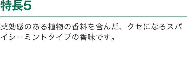 特長5 薬効感のある植物の香料を含んだ、クセになるスパイシーミントタイプの香味です。※1 トウキ軟エキス ※2 塩化ナトリウム ※3 酢酸トコフェロール