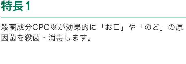 特長1 殺菌成分CPC※が効果的に「お口」や「のど」の原因菌を殺菌・消毒します。