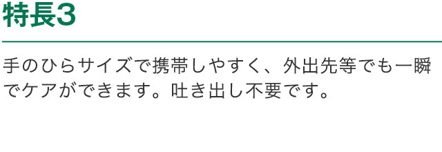 特長3 手のひらサイズで携帯しやすく、外出先等でも一瞬でケアができます。吐き出し不要です。