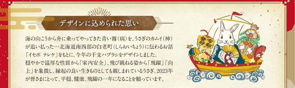 デザインに込められた思い…海の向こうから舟に乗ってやってきた青い霧（病）を、うさぎのカムイ（神）が追い払った…北海道南西部の白老町（しらおいちょう）に伝わるお話「イセポテレケ」をもとに、今年の干支ハブラシをデザインしました。穏やかで温厚な性質から「家内安全」、飛び跳ねる姿から「飛躍」「向上」を象徴し、縁起の良い生きものとしても親しまれているうさぎ。2023年が皆さまにとって、平穏、健康、飛躍の一年になることを願っています。