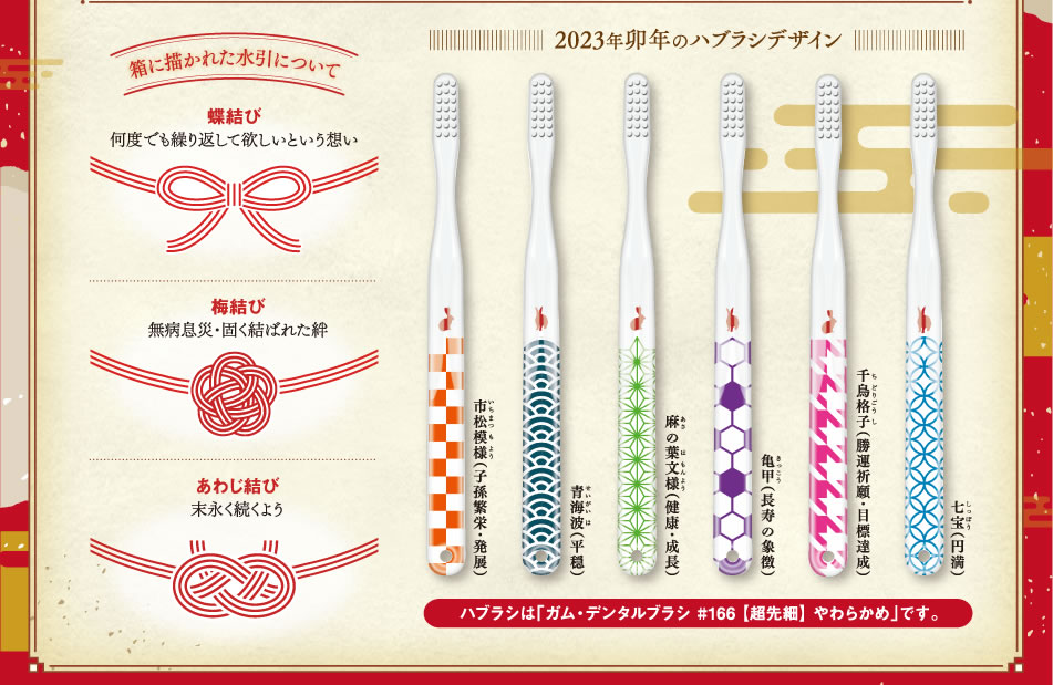 箱に描かれた水引について 【蝶結び】何度でも繰り返してほしいという想い 【梅結び】無病息災・固く結ばれた絆 【あわじ結び】末永く続くよう 2023年卯年のハブラシデザイン 七宝（円満） 千鳥格子（勝運祈願・目標達成） 亀甲（長寿の象徴） 麻の葉文様（健康・成長） 青海波（平穏） 市松模様（子孫繁栄・発展） ハブラシは「ガム・デンタルブラシ #166【超先細】やわらかめ」です。