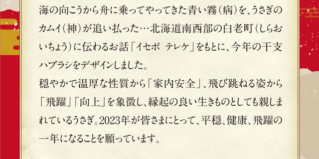 海の向こうから舟に乗ってやってきた青い霧（病）を、うさぎのカムイ（神）が追い払った…北海道南西部の白老町（しらおいちょう）に伝わるお話「イセポテレケ」をもとに、今年の干支ハブラシをデザインしました。穏やかで温厚な性質から「家内安全」、飛び跳ねる姿から「飛躍」「向上」を象徴し、縁起の良い生きものとしても親しまれているうさぎ。2023年が皆さまにとって、平穏、健康、飛躍の一年になることを願っています。
