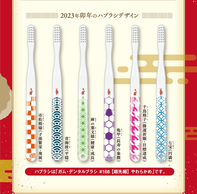  2023年卯年のハブラシデザイン 七宝（円満） 千鳥格子（勝運祈願・目標達成） 亀甲（長寿の象徴） 麻の葉文様（健康・成長） 青海波（平穏） 市松模様（子孫繁栄・発展） ハブラシは「ガム・デンタルブラシ #166【超先細】やわらかめ」です。