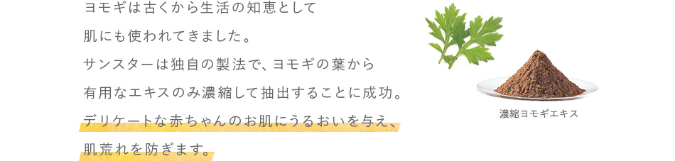 ヨモギは古くから生活の知恵として肌にも使われてきました。サンスターは独自の製法で、ヨモギの葉から有用なエキスのみ濃縮して抽出することに成功。デリケートな赤ちゃんのお肌にうるおいを与え、肌荒れを防ぎます。