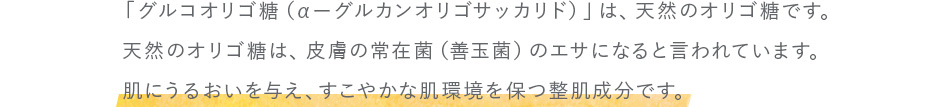「グルコオリゴ糖（αーグルカンオリゴサッカリド）」は、天然のオリゴ糖です。 天然のオリゴ糖は、皮膚の常在菌（善玉菌）のエサになると言われています。 肌にうるおいを与え、すこやかな肌環境を保つ整肌成分です。
