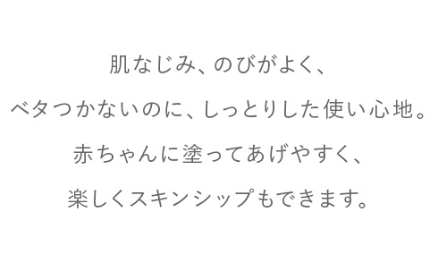 肌なじみ、のびがよく、ベタつかないのに、しっとりした使い心地。赤ちゃんに塗ってあげやすく、楽しくスキンシップもできます。