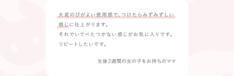 大変のびがよい使用感で、つけたらみずみずしい感じに仕上がります。それでいてべたつかない感じがお気に入りです。リピートしたいです。 生後2週間の女の子をお持ちのママ