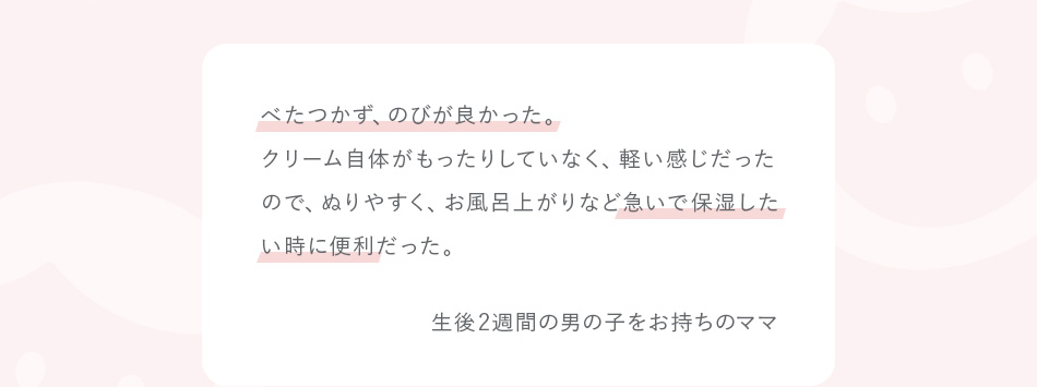 べたつかず、のびが良かった。クリーム自体がもったりしていなく、軽い感じだったので、ぬりやすく、お風呂上がりなど急いで保湿したい時に便利だった。 生後2週間の男の子をお持ちのママ